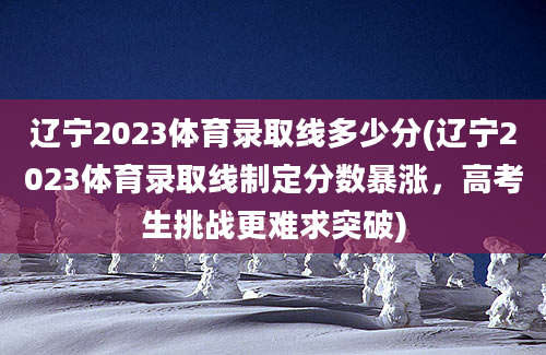 辽宁2023体育录取线多少分(辽宁2023体育录取线制定分数暴涨，高考生挑战更难求突破)