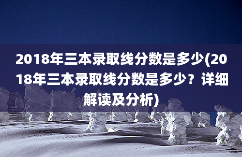 2018年三本录取线分数是多少(2018年三本录取线分数是多少？详细解读及分析)