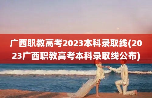 广西职教高考2023本科录取线(2023广西职教高考本科录取线公布)