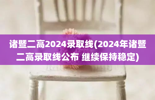 诸暨二高2024录取线(2024年诸暨二高录取线公布 继续保持稳定)