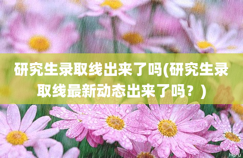 研究生录取线出来了吗(研究生录取线最新动态出来了吗？)