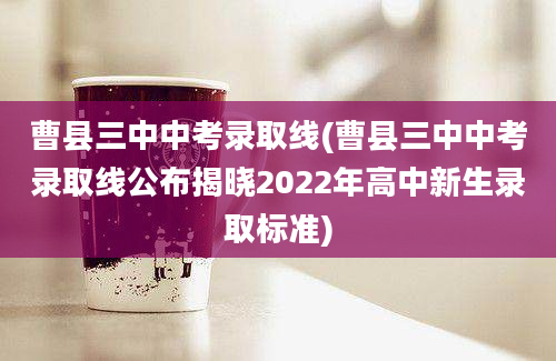 曹县三中中考录取线(曹县三中中考录取线公布揭晓2022年高中新生录取标准)