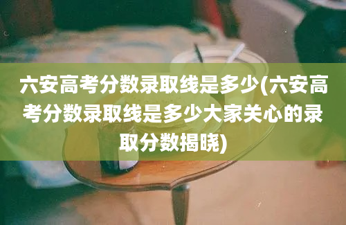 六安高考分数录取线是多少(六安高考分数录取线是多少大家关心的录取分数揭晓)