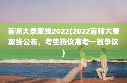 首师大录取线2022(2022首师大录取线公布，考生热议高考一致争议)