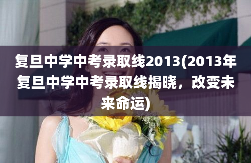 复旦中学中考录取线2013(2013年复旦中学中考录取线揭晓，改变未来命运)