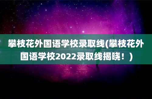 攀枝花外国语学校录取线(攀枝花外国语学校2022录取线揭晓！)