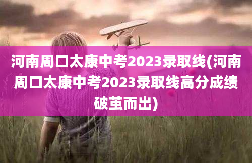 河南周口太康中考2023录取线(河南周口太康中考2023录取线高分成绩破茧而出)