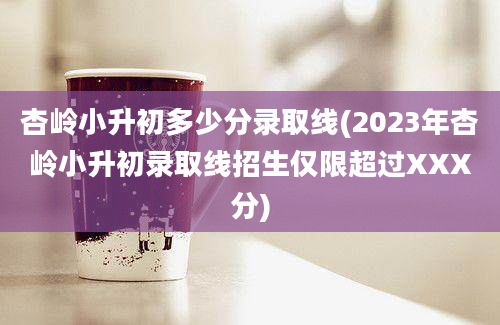 杏岭小升初多少分录取线(2023年杏岭小升初录取线招生仅限超过XXX分)