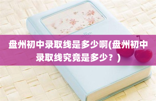 盘州初中录取线是多少啊(盘州初中录取线究竟是多少？)