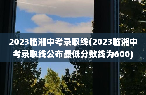 2023临湘中考录取线(2023临湘中考录取线公布最低分数线为600)