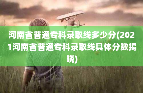 河南省普通专科录取线多少分(2021河南省普通专科录取线具体分数揭晓)