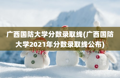 广西国防大学分数录取线(广西国防大学2021年分数录取线公布)