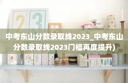 中考东山分数录取线2023_中考东山分数录取线2023门槛再度提升)