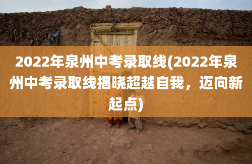 2022年泉州中考录取线(2022年泉州中考录取线揭晓超越自我，迈向新起点)