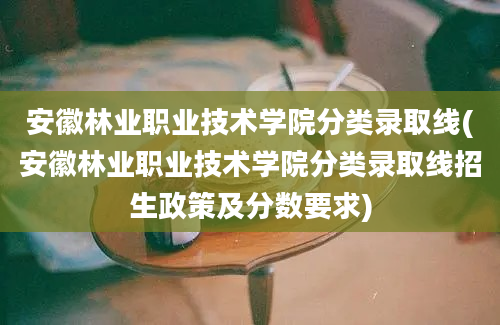 安徽林业职业技术学院分类录取线(安徽林业职业技术学院分类录取线招生政策及分数要求)