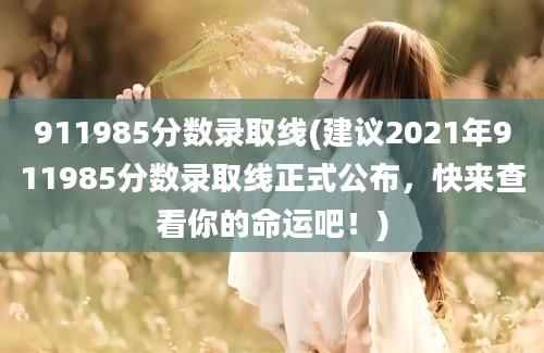 911985分数录取线(建议2021年911985分数录取线正式公布，快来查看你的命运吧！)