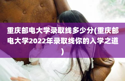 重庆邮电大学录取线多少分(重庆邮电大学2022年录取线你的入学之道)