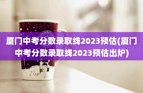 厦门中考分数录取线2023预估(厦门中考分数录取线2023预估出炉)