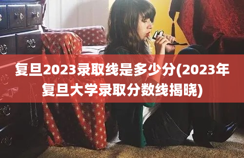 复旦2023录取线是多少分(2023年复旦大学录取分数线揭晓)