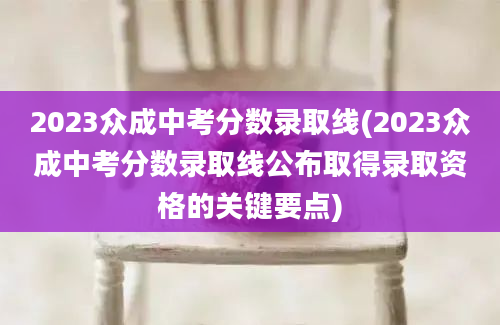 2023众成中考分数录取线(2023众成中考分数录取线公布取得录取资格的关键要点)