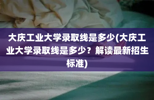 大庆工业大学录取线是多少(大庆工业大学录取线是多少？解读最新招生标准)