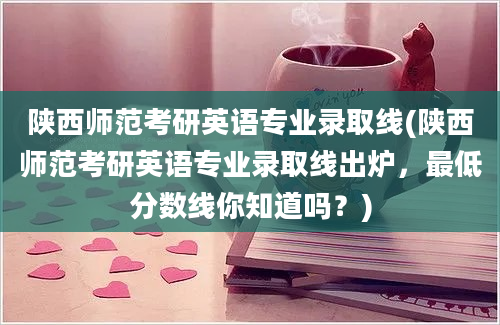 陕西师范考研英语专业录取线(陕西师范考研英语专业录取线出炉，最低分数线你知道吗？)