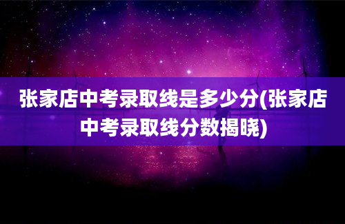 张家店中考录取线是多少分(张家店中考录取线分数揭晓)