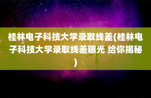 桂林电子科技大学录取线差(桂林电子科技大学录取线差曝光 给你揭秘)