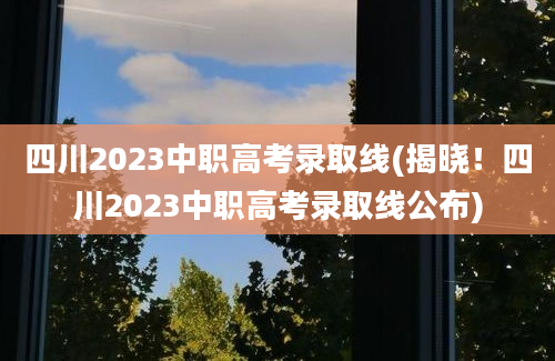 四川2023中职高考录取线(揭晓！四川2023中职高考录取线公布)