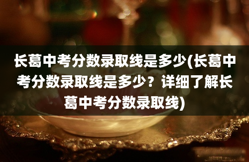 长葛中考分数录取线是多少(长葛中考分数录取线是多少？详细了解长葛中考分数录取线)