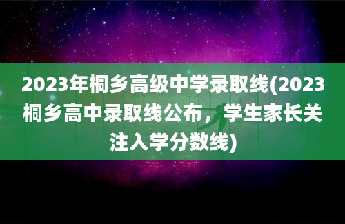 2023年桐乡高级中学录取线(2023桐乡高中录取线公布，学生家长关注入学分数线)