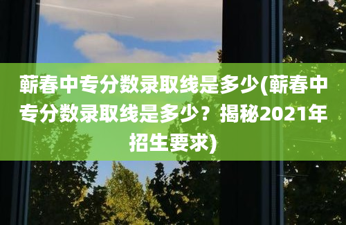 蕲春中专分数录取线是多少(蕲春中专分数录取线是多少？揭秘2021年招生要求)