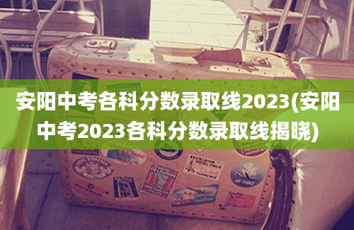 安阳中考各科分数录取线2023(安阳中考2023各科分数录取线揭晓)