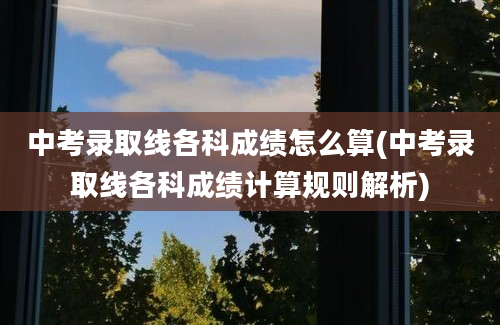 中考录取线各科成绩怎么算(中考录取线各科成绩计算规则解析)