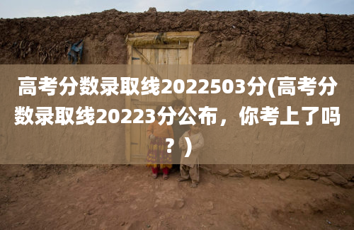 高考分数录取线2022503分(高考分数录取线20223分公布，你考上了吗？)