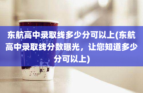 东航高中录取线多少分可以上(东航高中录取线分数曝光，让您知道多少分可以上)