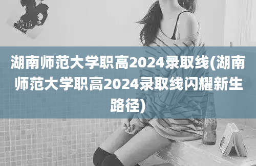 湖南师范大学职高2024录取线(湖南师范大学职高2024录取线闪耀新生路径)