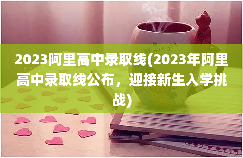 2023阿里高中录取线(2023年阿里高中录取线公布，迎接新生入学挑战)