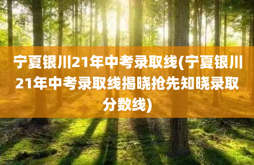 宁夏银川21年中考录取线(宁夏银川21年中考录取线揭晓抢先知晓录取分数线)