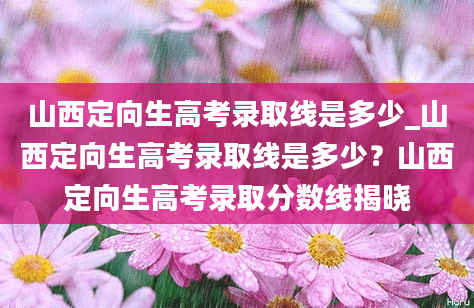 山西定向生高考录取线是多少_山西定向生高考录取线是多少？山西定向生高考录取分数线揭晓