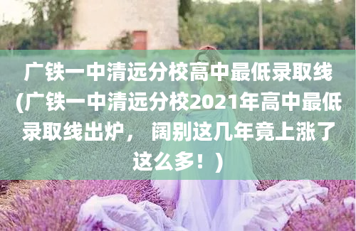 广铁一中清远分校高中最低录取线(广铁一中清远分校2021年高中最低录取线出炉， 阔别这几年竟上涨了这么多！)