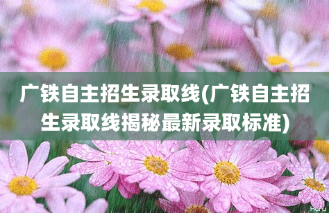 广铁自主招生录取线(广铁自主招生录取线揭秘最新录取标准)