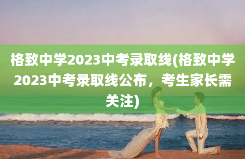 格致中学2023中考录取线(格致中学2023中考录取线公布，考生家长需关注)