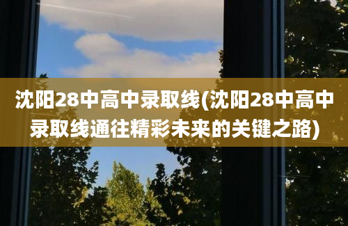 沈阳28中高中录取线(沈阳28中高中录取线通往精彩未来的关键之路)