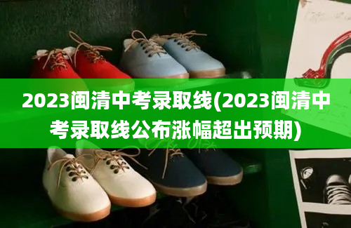 2023闽清中考录取线(2023闽清中考录取线公布涨幅超出预期)