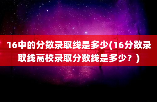 16中的分数录取线是多少(16分数录取线高校录取分数线是多少？)