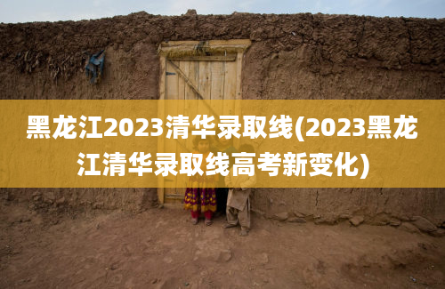 黑龙江2023清华录取线(2023黑龙江清华录取线高考新变化)