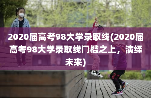 2020届高考98大学录取线(2020届高考98大学录取线门槛之上，演绎未来)