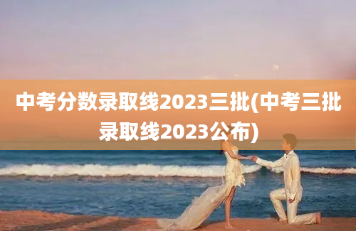 中考分数录取线2023三批(中考三批录取线2023公布)