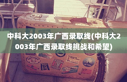 中科大2003年广西录取线(中科大2003年广西录取线挑战和希望)